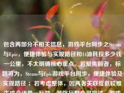 包含两部分不相关信息，游戏平台同步之Steam与Epic，便捷体验与实现路径和14油耗投多少钱一公里，不太明确核心重点。若聚焦前者，标题可为，Steam与Epic游戏平台同步，便捷体验及实现路径 ；若考虑整体，因两者关联度低较难生成合适单一标题，若强行整合可尝试，游戏平台同步及油耗花费相关问题 。你可明确需求等以便我生成更符合要求的标题。
