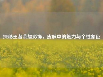 探秘王者荣耀彩饰，皮肤中的魅力与个性象征