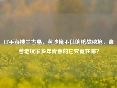 CF手游楼兰古墓，黄沙掩不住的枪战秘境，藏着老玩家多年青春的它究竟在哪？