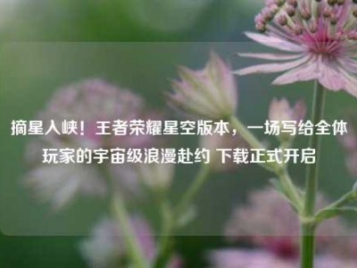 摘星入峡！王者荣耀星空版本，一场写给全体玩家的宇宙级浪漫赴约 下载正式开启