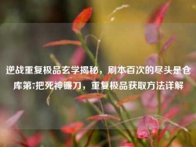 逆战重复极品玄学揭秘，刷本百次的尽头是仓库第7把死神镰刀，重复极品获取方法详解