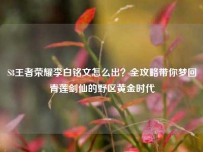 S8王者荣耀李白铭文怎么出？全攻略带你梦回青莲剑仙的野区黄金时代