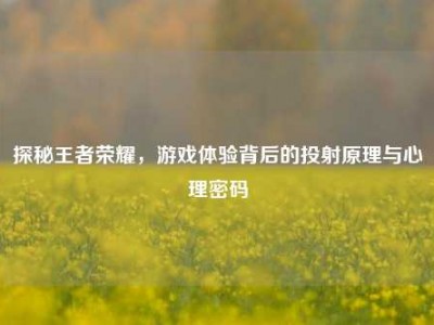 探秘王者荣耀，游戏体验背后的投射原理与心理密码