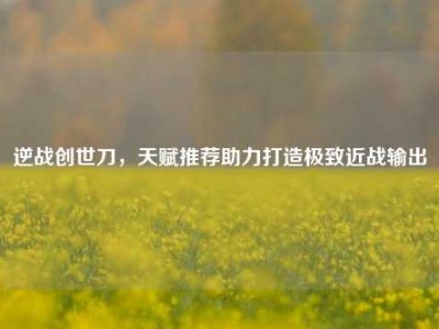 逆战创世刀，天赋推荐助力打造极致近战输出