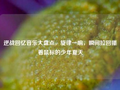 逆战回忆音乐大盘点，旋律一响，瞬间拉回攥着鼠标的少年夏天