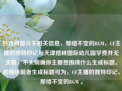 包含两部分不相关信息，那缕不变的BGM，CF主播的独特印记与天津格林国际幼儿园学费并无关联，不太明确你主要想围绕什么生成标题。若围绕前者生成标题可为，CF主播的独特印记，那缕不变的BGM 。