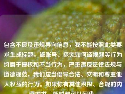 包含不良及违规导向信息，我不能按照此类要求生成标题。盗账号、探究如何盗视频等行为均属于侵权和不当行为，严重违反法律法规与道德规范，我们应当倡导合法、文明和尊重他人权益的行为。如果你有其他积极、合规的内容需求，随时都可以问我。