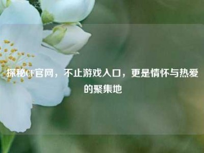 探秘CF官网，不止游戏入口，更是情怀与热爱的聚集地