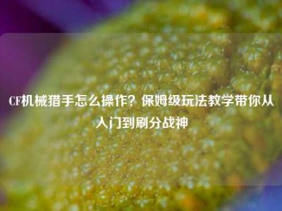 CF机械猎手怎么操作？保姆级玩法教学带你从入门到刷分战神