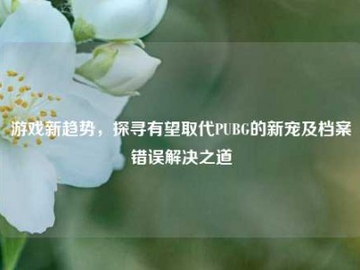 游戏新趋势，探寻有望取代PUBG的新宠及档案错误解决之道