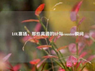 LOL赛场，那些离谱的BP与counter瞬间