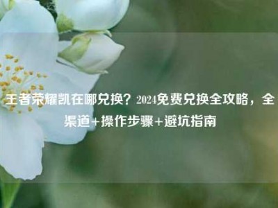王者荣耀凯在哪兑换？2024免费兑换全攻略，全渠道+操作步骤+避坑指南