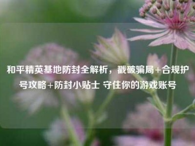 和平精英基地防封全解析，戳破骗局+合规护号攻略+防封小贴士 守住你的游戏账号