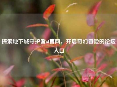 探索地下城守护者ol官网，开启奇幻冒险的论坛入口