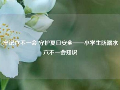 牢记六不一会 守护夏日安全——小学生防溺水六不一会知识