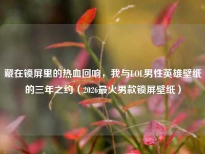 藏在锁屏里的热血回响，我与LOL男性英雄壁纸的三年之约（2026最火男款锁屏壁纸）