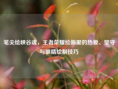 笔尖绘峡谷魂，王者荣耀绘画里的热爱、坚守与眼睛绘制技巧