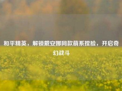 和平精英，解锁戴安娜同款萌系捏脸，开启奇幻战斗