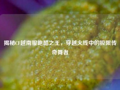 揭秘CF越南服跑酷之王，穿越火线中的极限传奇舞者