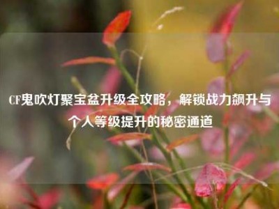 CF鬼吹灯聚宝盆升级全攻略，解锁战力飙升与个人等级提升的秘密通道