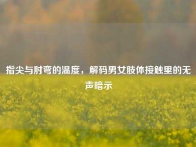 指尖与肘弯的温度，解码男女肢体接触里的无声暗示