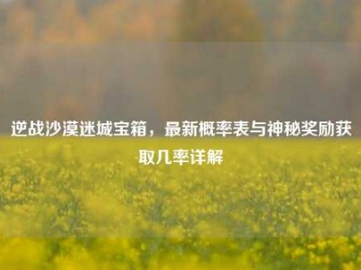 逆战沙漠迷城宝箱，最新概率表与神秘奖励获取几率详解