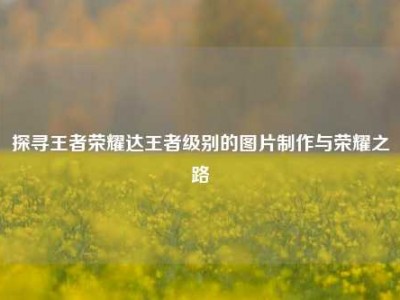 探寻王者荣耀达王者级别的图片制作与荣耀之路