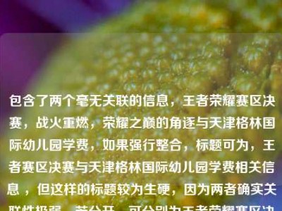 包含了两个毫无关联的信息，王者荣耀赛区决赛，战火重燃，荣耀之巅的角逐与天津格林国际幼儿园学费，如果强行整合，标题可为，王者赛区决赛与天津格林国际幼儿园学费相关信息 ，但这样的标题较为生硬，因为两者确实关联性极弱。若分开，可分别为王者荣耀赛区决赛，荣耀之巅战火重燃天津格林国际幼儿园学费情况 。