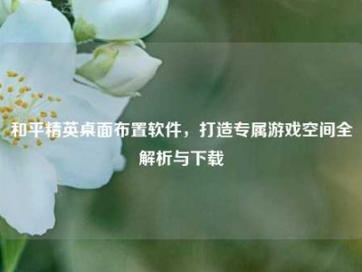 和平精英桌面布置软件，打造专属游戏空间全解析与下载