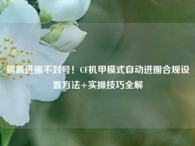 躺赢进圈不封号！CF机甲模式自动进圈合规设置方法+实操技巧全解