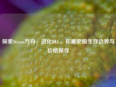探索Steam方舟，进化DLC，拓展史前生存边界与价格探寻