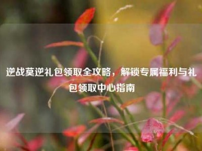 逆战莫逆礼包领取全攻略，解锁专属福利与礼包领取中心指南