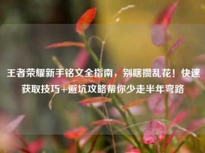 王者荣耀新手铭文全指南，别瞎攒乱花！快速获取技巧+避坑攻略帮你少走半年弯路