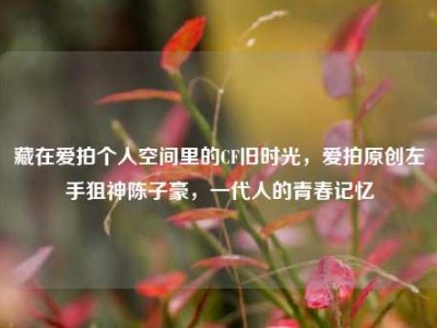 藏在爱拍个人空间里的CF旧时光，爱拍原创左手狙神陈子豪，一代人的青春记忆