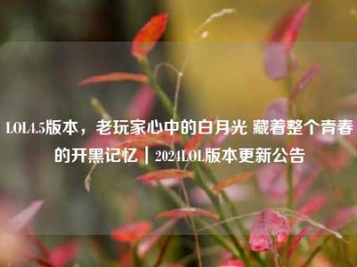 LOL4.5版本，老玩家心中的白月光 藏着整个青春的开黑记忆｜2024LOL版本更新公告