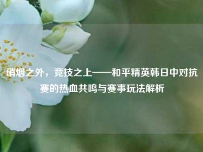 硝烟之外，竞技之上——和平精英韩日中对抗赛的热血共鸣与赛事玩法解析