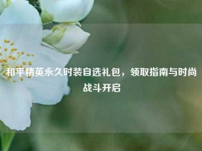 和平精英永久时装自选礼包，领取指南与时尚战斗开启