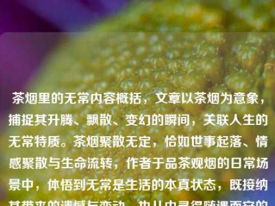 茶烟里的无常内容概括，文章以茶烟为意象，捕捉其升腾、飘散、变幻的瞬间，关联人生的无常特质。茶烟聚散无定，恰如世事起落、情感聚散与生命流转，作者于品茶观烟的日常场景中，体悟到无常是生活的本真状态，既接纳其带来的遗憾与变动，也从中寻得随遇而安的从容，将细碎的生活感悟融入具象的茶烟意象里。