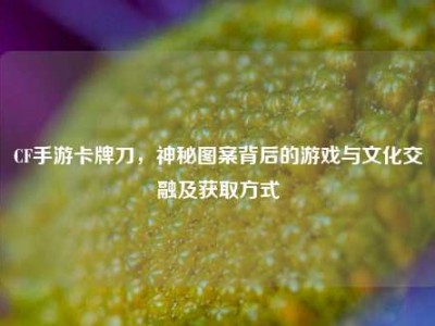 CF手游卡牌刀，神秘图案背后的游戏与文化交融及获取方式
