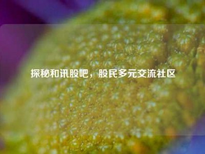 探秘和讯股吧，股民多元交流社区