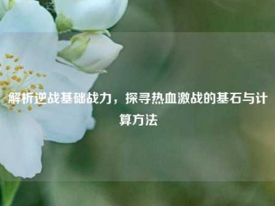 解析逆战基础战力，探寻热血激战的基石与计算方法