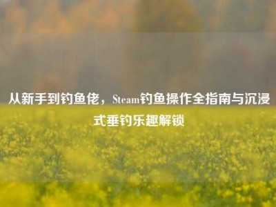 从新手到钓鱼佬，Steam钓鱼操作全指南与沉浸式垂钓乐趣解锁