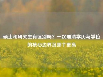 硕士和研究生有区别吗？一次理清学历与学位的核心边界及哪个更高
