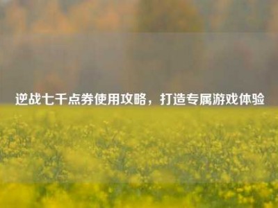 逆战七千点券使用攻略，打造专属游戏体验