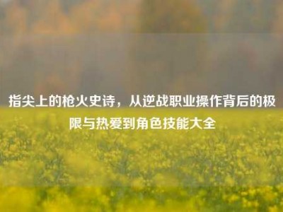 指尖上的枪火史诗，从逆战职业操作背后的极限与热爱到角色技能大全
