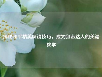 揭秘和平精英瞬镜技巧，成为狙击达人的关键教学