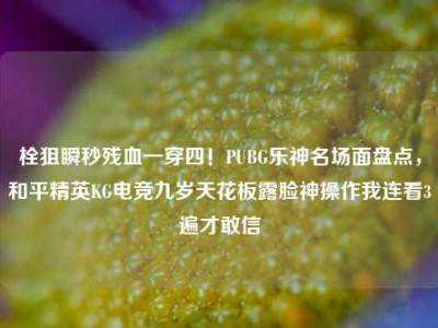 栓狙瞬秒残血一穿四！PUBG乐神名场面盘点，和平精英KG电竞九岁天花板露脸神操作我连看3遍才敢信