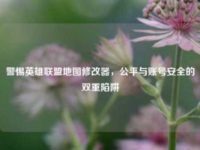 警惕英雄联盟地图修改器，公平与账号安全的双重陷阱