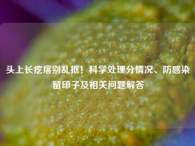 头上长疙瘩别乱抠！科学处理分情况、防感染留印子及相关问题解答