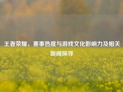王者荣耀，赛事热度与游戏文化影响力及相关新闻探寻